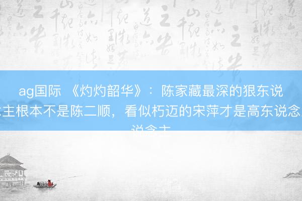 ag国际 《灼灼韶华》：陈家藏最深的狠东说念主根本不是陈二顺，看似朽迈的宋萍才是高东说念主