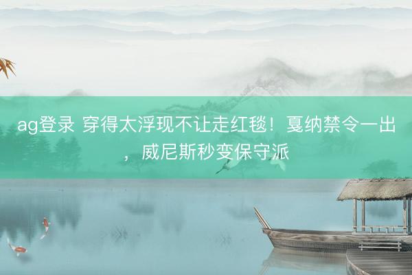 ag登录 穿得太浮现不让走红毯！戛纳禁令一出，威尼斯秒变保守派