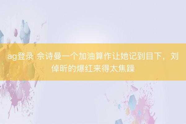 ag登录 佘诗曼一个加油算作让她记到目下，刘倬昕的爆红来得太焦躁