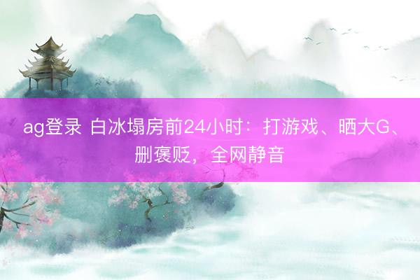 ag登录 白冰塌房前24小时：打游戏、晒大G、删褒贬，全网静音