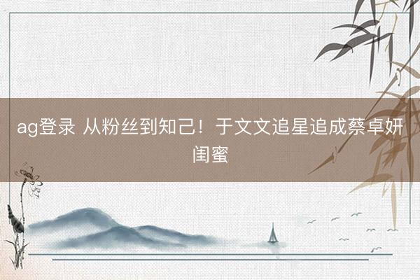 ag登录 从粉丝到知己！于文文追星追成蔡卓妍闺蜜