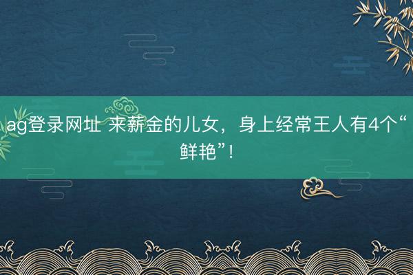 ag登录网址 来薪金的儿女，身上经常王人有4个“鲜艳”！