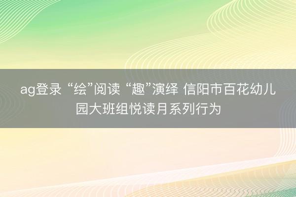 ag登录 “绘”阅读 “趣”演绎 信阳市百花幼儿园大班组悦读月系列行为