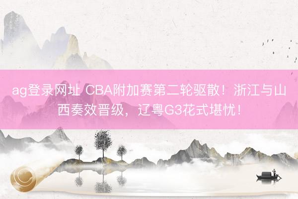 ag登录网址 CBA附加赛第二轮驱散！浙江与山西奏效晋级，辽粤G3花式堪忧！