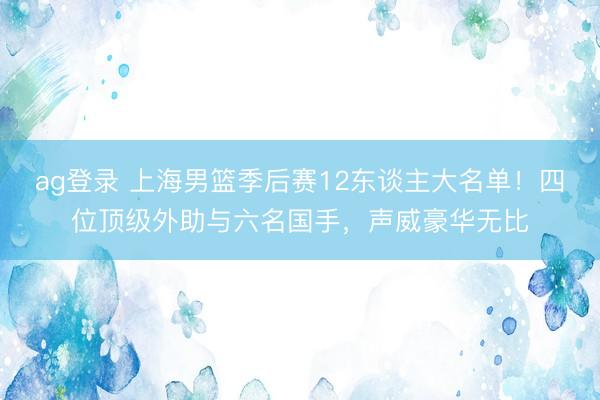 ag登录 上海男篮季后赛12东谈主大名单！四位顶级外助与六名国手，声威豪华无比