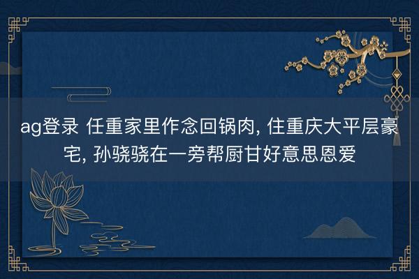 ag登录 任重家里作念回锅肉， 住重庆大平层豪宅， 孙骁骁在一旁帮厨甘好意思恩爱