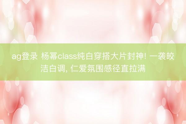 ag登录 杨幂class纯白穿搭大片封神! 一袭皎洁白调， 仁爱氛围感径直拉满