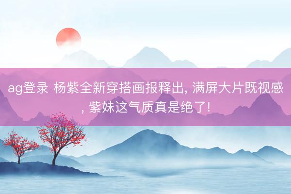 ag登录 杨紫全新穿搭画报释出， 满屏大片既视感， 紫妹这气质真是绝了!