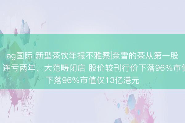 ag国际 新型茶饮年报不雅察|奈雪的茶从第一股到业内垫底：连亏两年、大范畴闭店 股价较刊行价下落96%市值仅13亿港元
