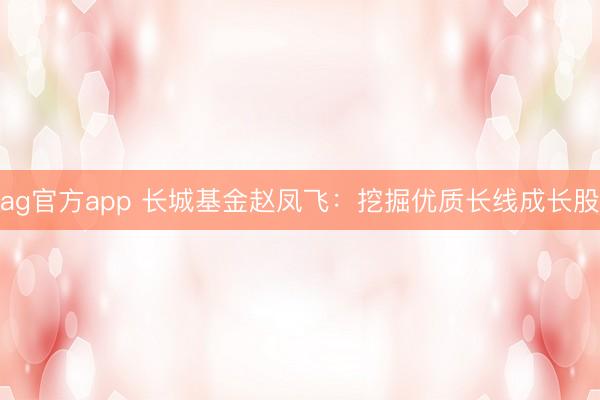 ag官方app 长城基金赵凤飞：挖掘优质长线成长股