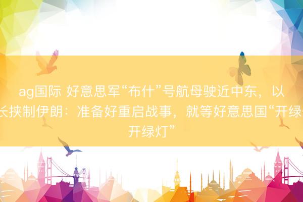 ag国际 好意思军“布什”号航母驶近中东，以防长挟制伊朗：准备好重启战事，就等好意思国“开绿灯”