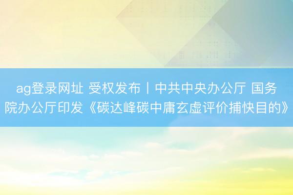 ag登录网址 受权发布丨中共中央办公厅 国务院办公厅印发《碳达峰碳中庸玄虚评价捕快目的》
