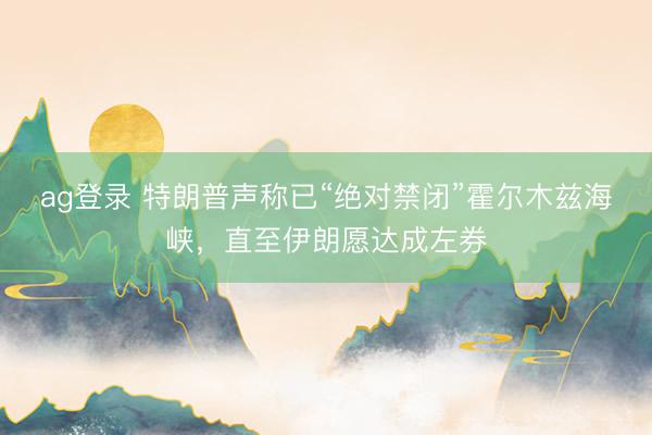 ag登录 特朗普声称已“绝对禁闭”霍尔木兹海峡，直至伊朗愿达成左券