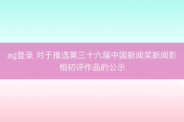 ag登录 对于推选第三十六届中国新闻奖新闻影相初评作品的公示