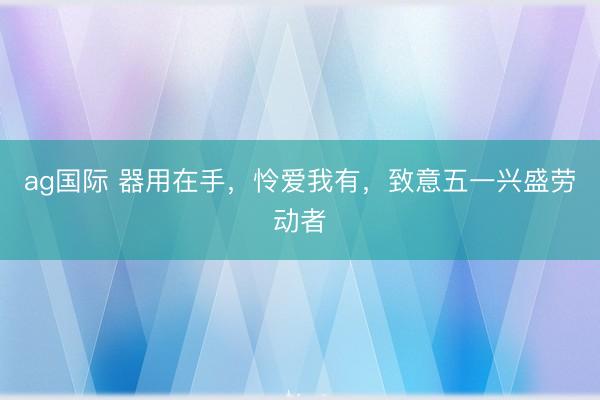 ag国际 器用在手，怜爱我有，致意五一兴盛劳动者