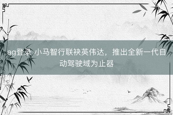 ag登录 小马智行联袂英伟达，推出全新一代自动驾驶域为止器