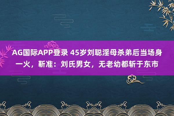 AG国际APP登录 45岁刘聪淫母杀弟后当场身一火，靳准：刘氏男女，无老幼都斩于东市