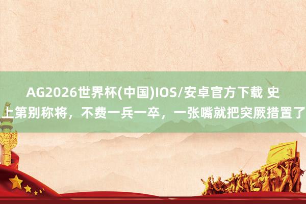 AG2026世界杯(中国)IOS/安卓官方下载 史上第别称将，不费一兵一卒，一张嘴就把突厥措置了