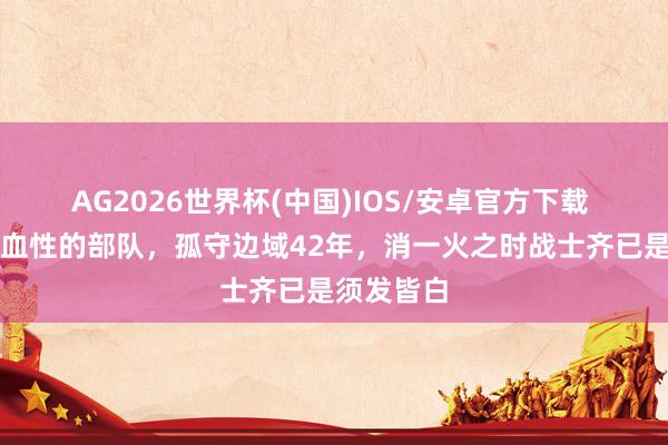 AG2026世界杯(中国)IOS/安卓官方下载 古代最有血性的部队，孤守边域42年，消一火之时战士齐已是须发皆白