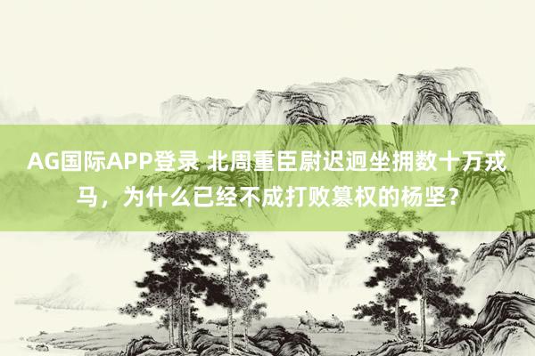 AG国际APP登录 北周重臣尉迟迥坐拥数十万戎马，为什么已经不成打败篡权的杨坚？
