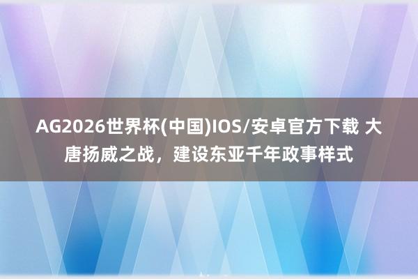 AG2026世界杯(中国)IOS/安卓官方下载 大唐扬威之战，建设东亚千年政事样式