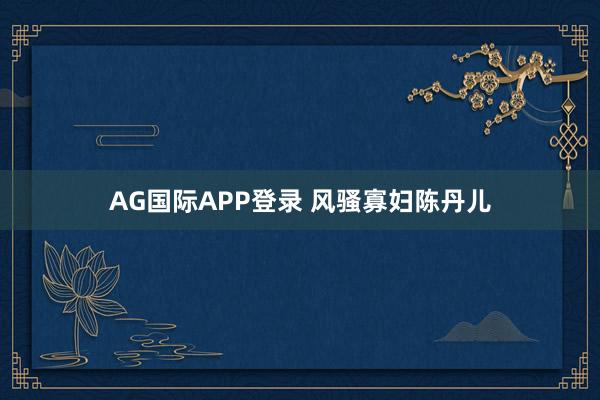 AG国际APP登录 风骚寡妇陈丹儿