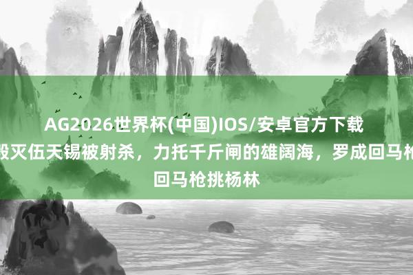 AG2026世界杯(中国)IOS/安卓官方下载 伍云召毁灭伍天锡被射杀，力托千斤闸的雄阔海，罗成回马枪挑杨林
