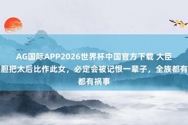 AG国际APP2026世界杯中国官方下载 大臣如斗胆把太后比作此女，必定会被记恨一辈子，全族都有祸事