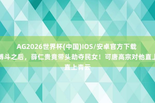 AG2026世界杯(中国)IOS/安卓官方下载 一场搏斗之后，薛仁贵竟带头劫夺民女！可唐高宗对他直上青云
