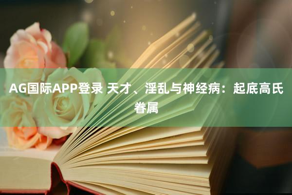 AG国际APP登录 天才、淫乱与神经病：起底高氏眷属