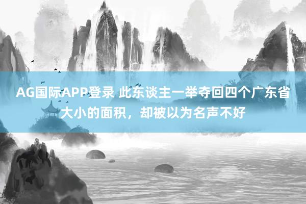 AG国际APP登录 此东谈主一举夺回四个广东省大小的面积，却被以为名声不好