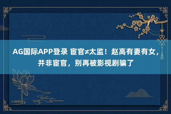 AG国际APP登录 宦官≠太监！赵高有妻有女，并非宦官，别再被影视剧骗了