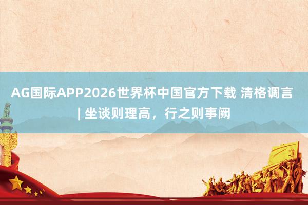 AG国际APP2026世界杯中国官方下载 清格调言 | 坐谈则理高，行之则事阙