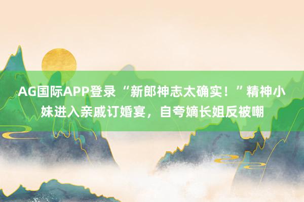 AG国际APP登录 “新郎神志太确实！”精神小妹进入亲戚订婚宴，自夸嫡长姐反被嘲