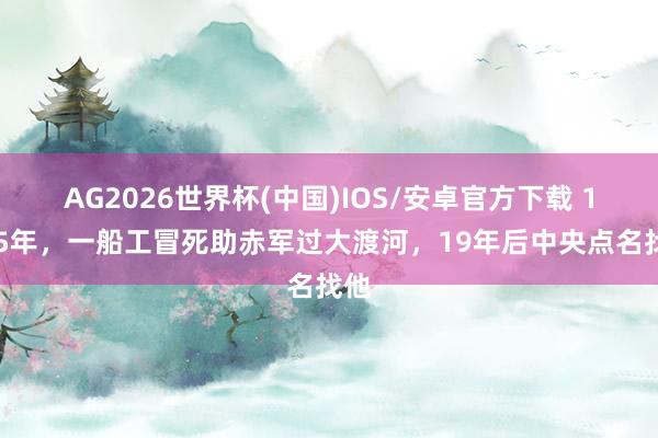 AG2026世界杯(中国)IOS/安卓官方下载 1935年，一船工冒死助赤军过大渡河，19年后中央点名找他