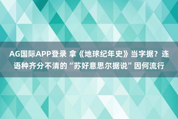 AG国际APP登录 拿《地球纪年史》当字据？连语种齐分不清的“苏好意思尔据说”因何流行