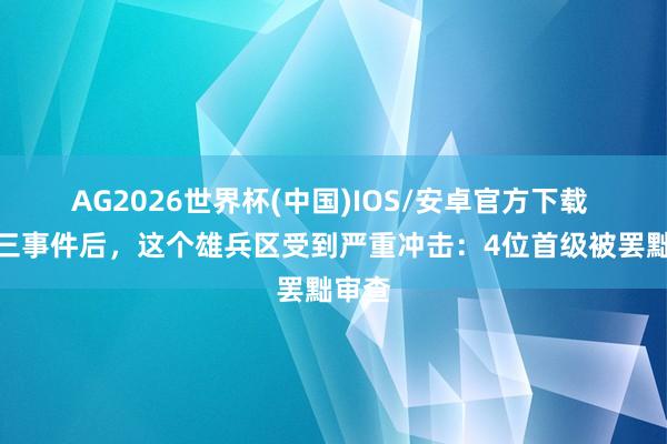 AG2026世界杯(中国)IOS/安卓官方下载 九一三事件后，这个雄兵区受到严重冲击：4位首级被罢黜审查