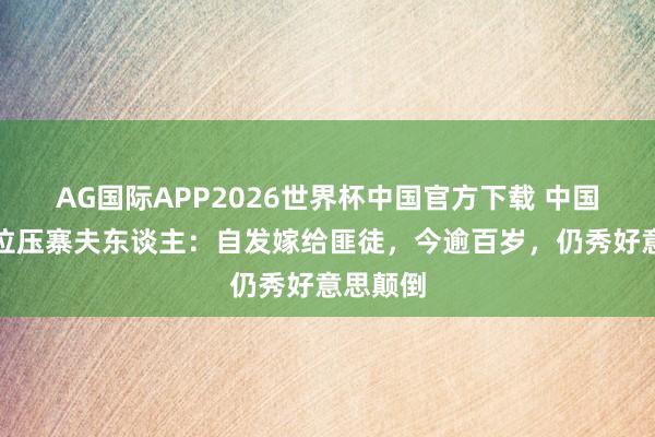 AG国际APP2026世界杯中国官方下载 中国临了一位压寨夫东谈主：自发嫁给匪徒，今逾百岁，仍秀好意思颠倒
