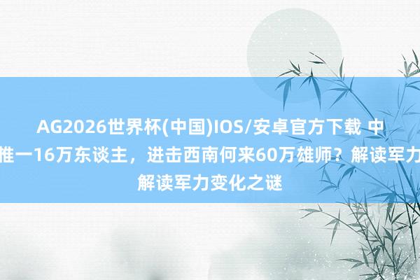 AG2026世界杯(中国)IOS/安卓官方下载 中野打黄维惟一16万东谈主，进击西南何来60万雄师？解读军力变化之谜