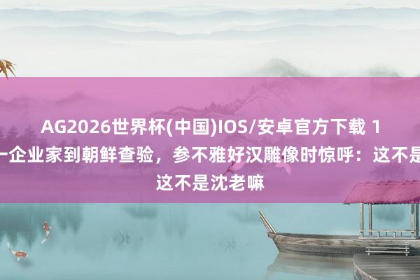 AG2026世界杯(中国)IOS/安卓官方下载 1997年一企业家到朝鲜查验，参不雅好汉雕像时惊呼：这不是沈老嘛