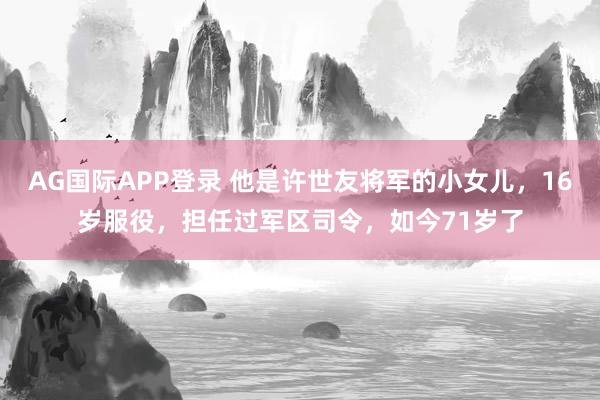 AG国际APP登录 他是许世友将军的小女儿，16岁服役，担任过军区司令，如今71岁了
