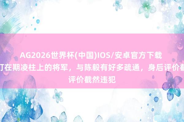 AG2026世界杯(中国)IOS/安卓官方下载 他是被钉在期凌柱上的将军，与陈毅有好多疏通，身后评价截然违犯