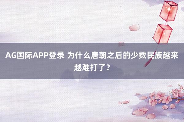AG国际APP登录 为什么唐朝之后的少数民族越来越难打了？
