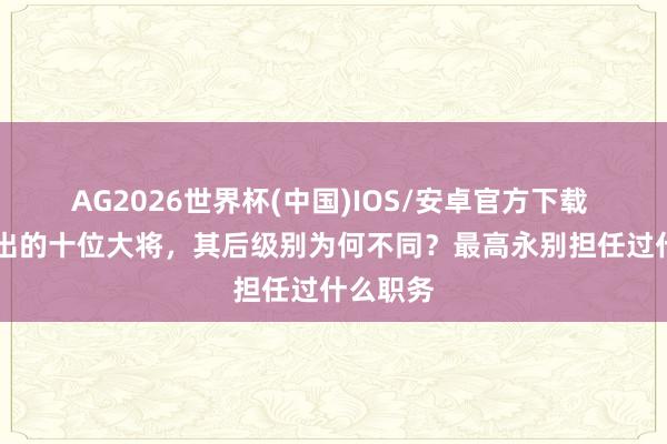 AG2026世界杯(中国)IOS/安卓官方下载 55年评出的十位大将，其后级别为何不同？最高永别担任过什么职务
