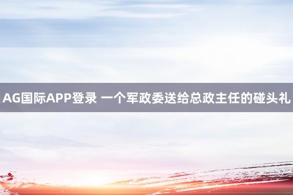 AG国际APP登录 一个军政委送给总政主任的碰头礼