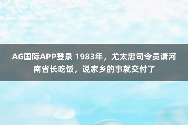 AG国际APP登录 1983年，尤太忠司令员请河南省长吃饭，说家乡的事就交付了