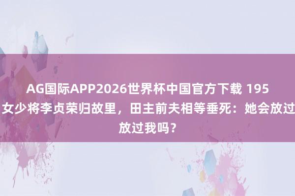 AG国际APP2026世界杯中国官方下载 1955年，女少将李贞荣归故里，田主前夫相等垂死：她会放过我吗？