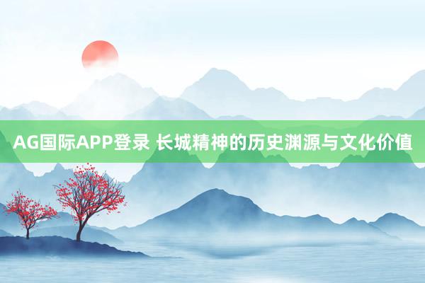 AG国际APP登录 长城精神的历史渊源与文化价值