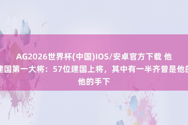AG2026世界杯(中国)IOS/安卓官方下载 他才是建国第一大将：57位建国上将，其中有一半齐曾是他的手下