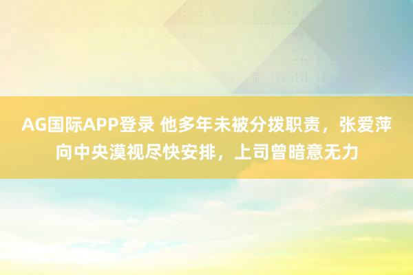 AG国际APP登录 他多年未被分拨职责，张爱萍向中央漠视尽快安排，上司曾暗意无力